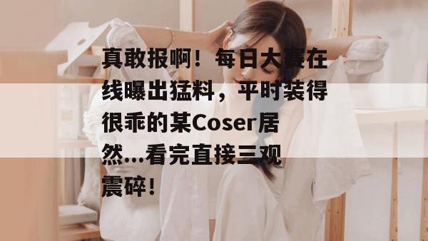 真敢报啊!每日大赛在线曝出猛料,平时装得很乖的某Coser居然...看完直接三观震碎! 真敢报啊!每日大赛在线曝出猛料,平时装得很乖的某Coser居然...看完直接三观震碎!