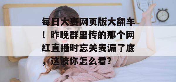每日大赛网页版大翻车!昨晚群里传的那个网红直播时忘关麦漏了底,这波你怎么看? 每日大赛网页版大翻车!昨晚群里传的那个网红直播时忘关麦漏了底,这波你怎么看?