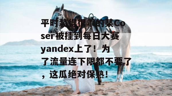 平时装得很乖的某Coser被挂到每日大赛yandex上了!为了流量连下限都不要了,这瓜绝对保熟! 平时装得很乖的某Coser被挂到每日大赛yandex上了!为了流量连下限都不要了,这瓜绝对保熟!